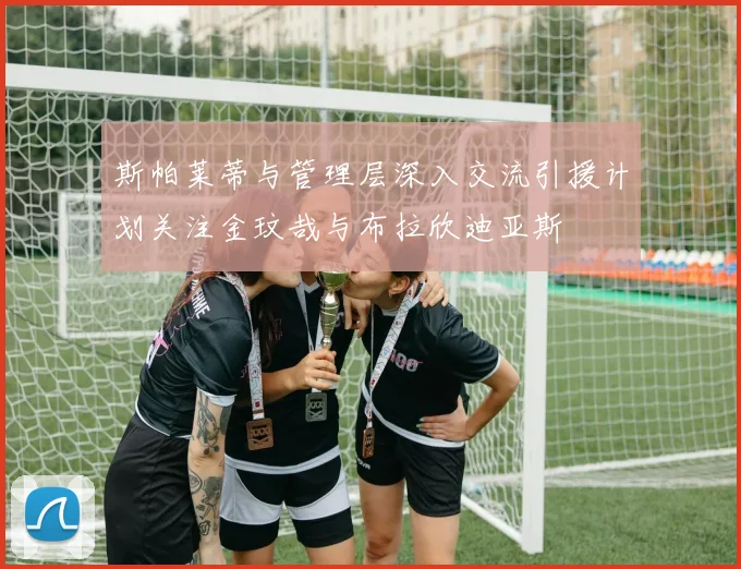 斯帕莱蒂与管理层深入交流引援计划关注金玟哉与布拉欣迪亚斯