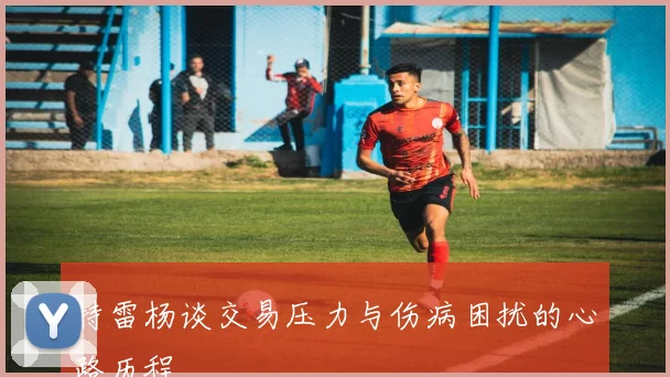 特雷杨谈交易压力与伤病困扰的心路历程