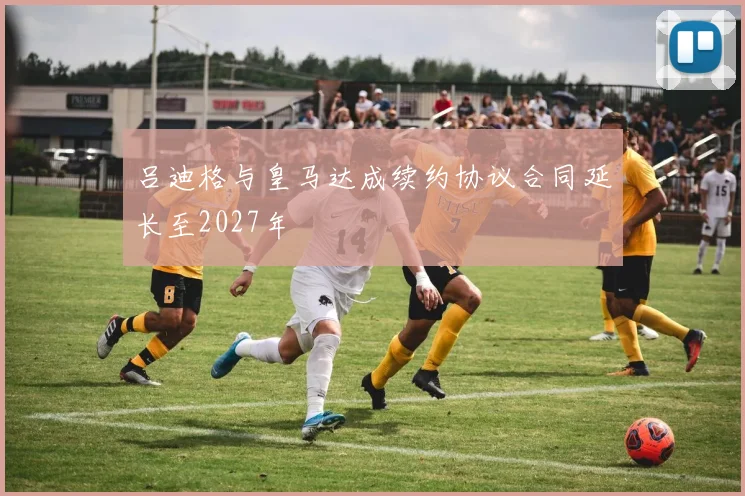吕迪格与皇马达成续约协议合同延长至2027年