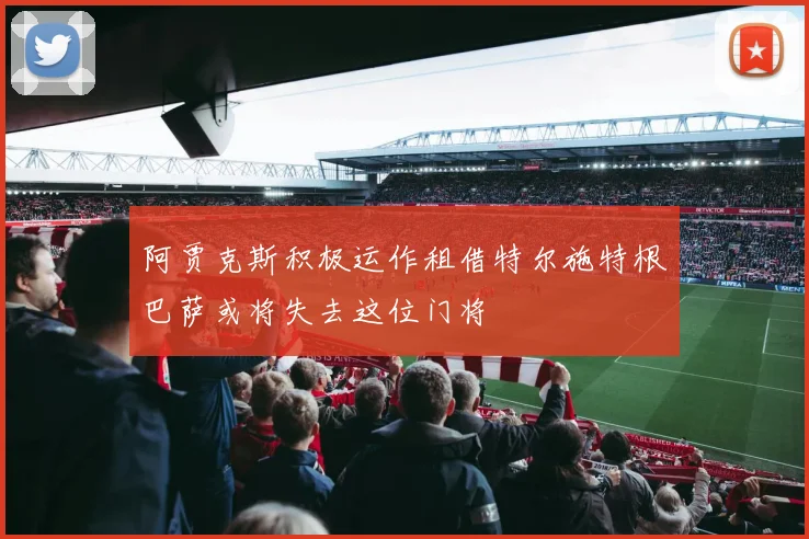 阿贾克斯积极运作租借特尔施特根巴萨或将失去这位门将