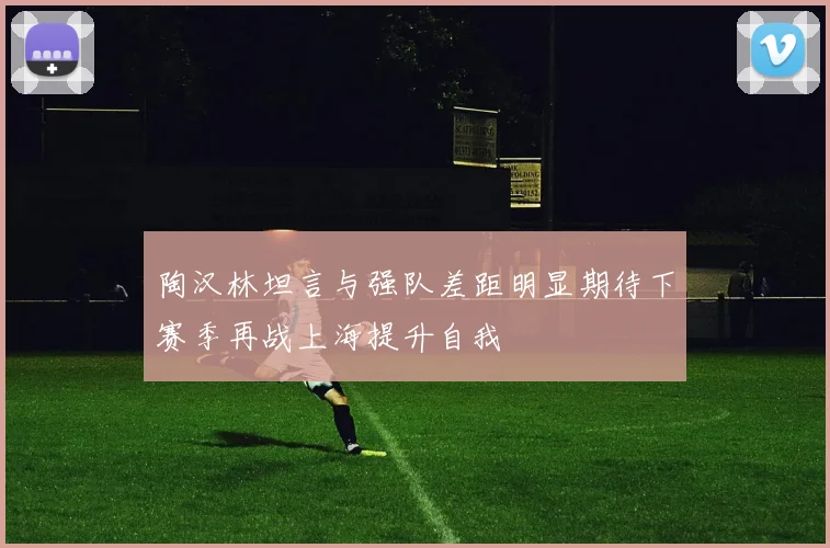 陶汉林坦言与强队差距明显期待下赛季再战上海提升自我