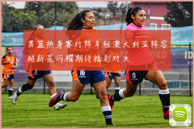 男篮热身赛对阵年轻澳大利亚阵容超新星闪耀期待精彩对决