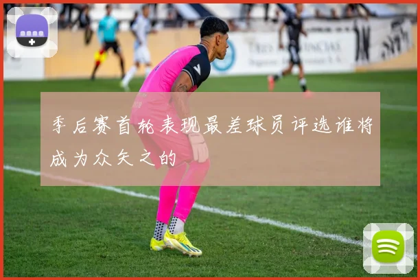 季后赛首轮表现最差球员评选谁将成为众矢之的