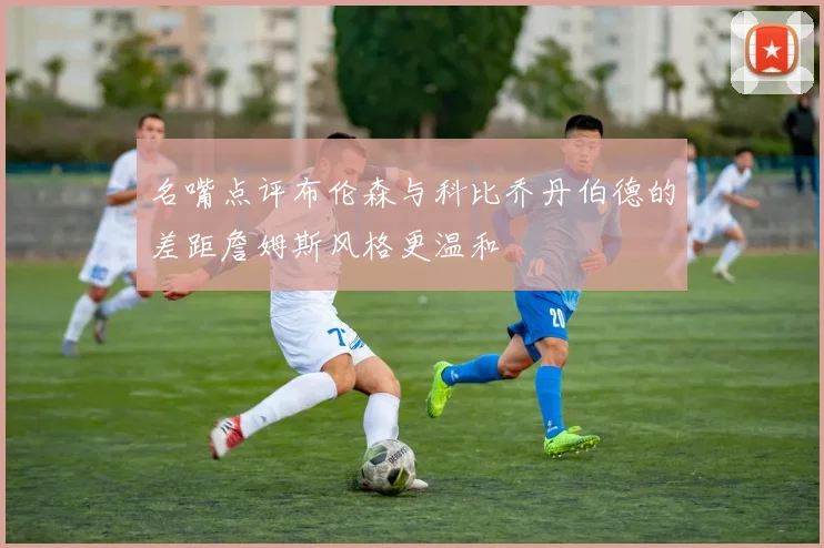 名嘴点评布伦森与科比乔丹伯德的差距詹姆斯风格更温和
