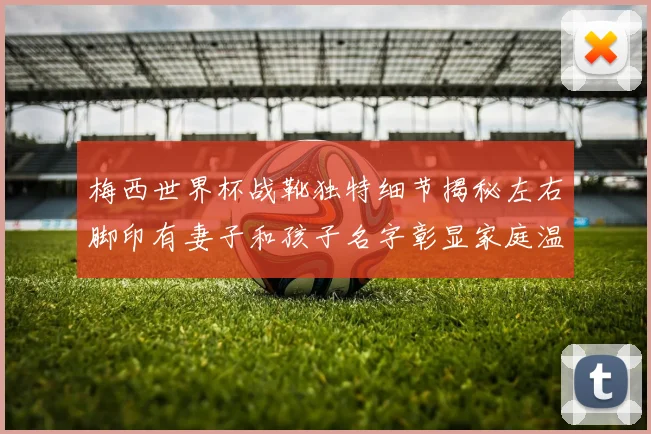 梅西世界杯战靴独特细节揭秘左右脚印有妻子和孩子名字彰显家庭温暖