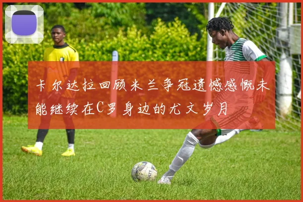 卡尔达拉回顾米兰争冠遗憾感慨未能继续在C罗身边的尤文岁月