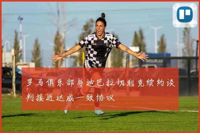 罗马俱乐部与迪巴拉切利克续约谈判接近达成一致协议