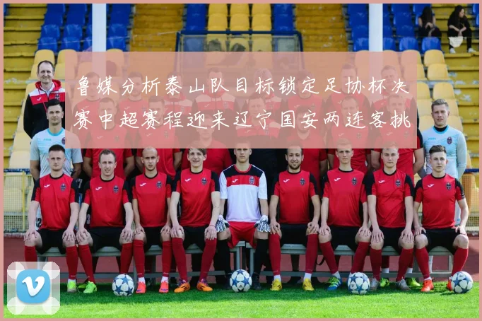 鲁媒分析泰山队目标锁定足协杯决赛中超赛程迎来辽宁国安两连客挑战