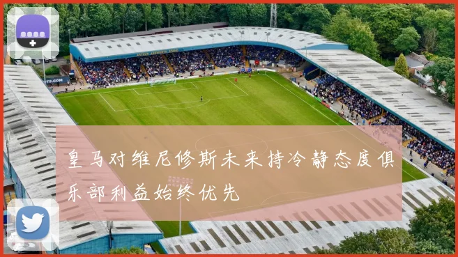 皇马对维尼修斯未来持冷静态度俱乐部利益始终优先