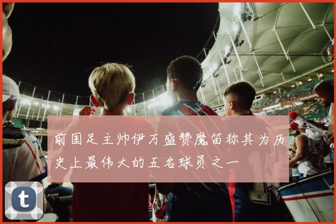 前国足主帅伊万盛赞魔笛称其为历史上最伟大的五名球员之一