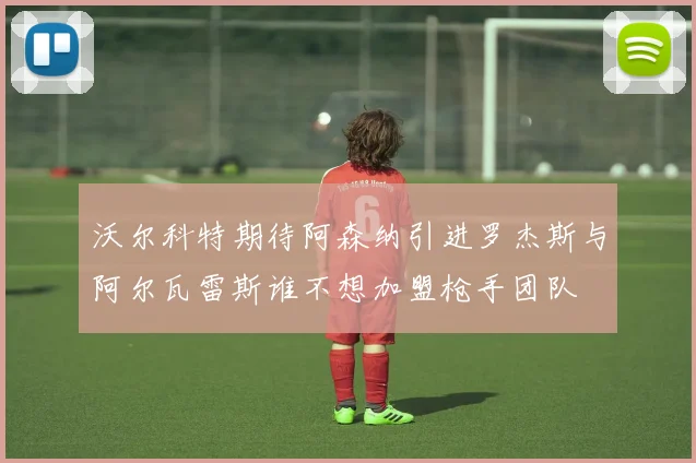 沃尔科特期待阿森纳引进罗杰斯与阿尔瓦雷斯谁不想加盟枪手团队