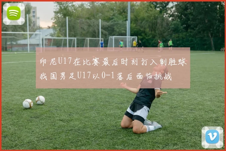 印尼U17在比赛最后时刻打入制胜球我国男足U17以0-1落后面临挑战