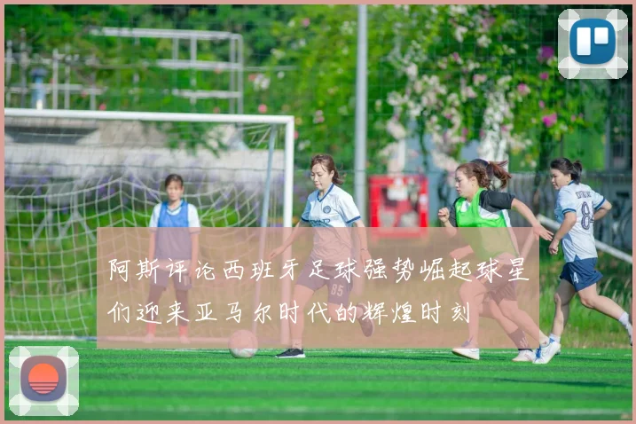 阿斯评论西班牙足球强势崛起球星们迎来亚马尔时代的辉煌时刻
