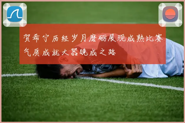 贺希宁历经岁月磨砺展现成熟比赛气质成就大器晚成之路