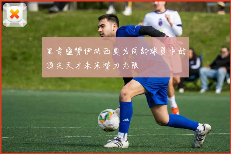 里肯盛赞伊纳西奥为同龄球员中的顶尖天才未来潜力无限