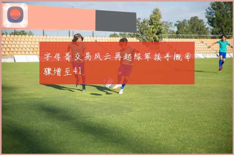 字母哥交易风云再起绿军接手概率骤增至41