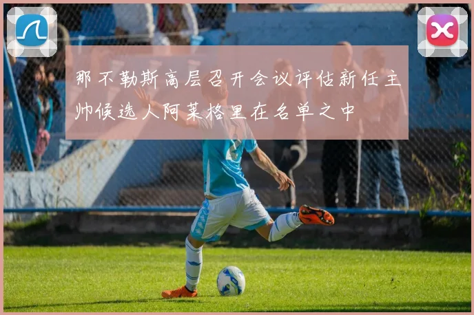 那不勒斯高层召开会议评估新任主帅候选人阿莱格里在名单之中