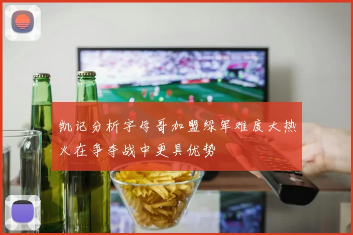 凯记分析字母哥加盟绿军难度大热火在争夺战中更具优势