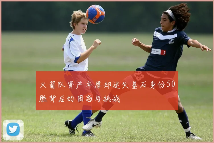 火箭队资产丰厚却迷失基石身份50胜背后的困惑与挑战