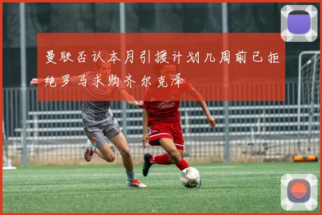 曼联否认本月引援计划几周前已拒绝罗马求购齐尔克泽