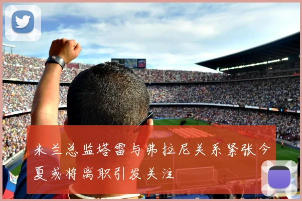 米兰总监塔雷与弗拉尼关系紧张今夏或将离职引发关注
